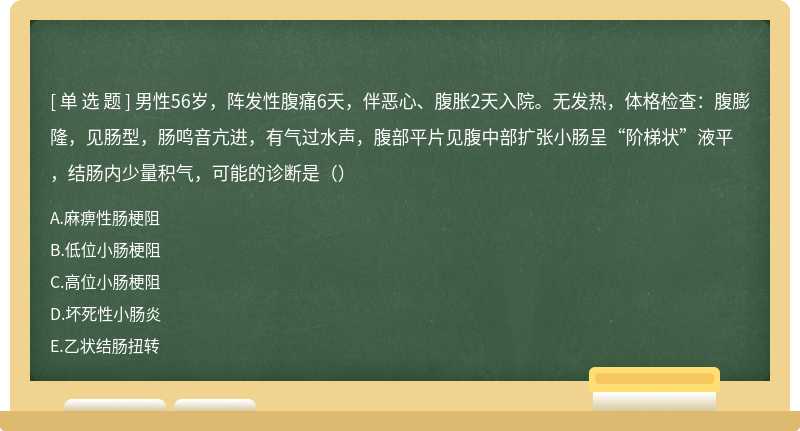 男性56岁，阵发性腹痛6天，伴恶心、腹胀2天入院。无发热，体格检查：腹膨隆，见肠型，肠鸣音亢进，有气过水声，腹部平片见腹中部扩张小肠呈“阶梯状”液平，结肠内少量积气，可能的诊断是（）