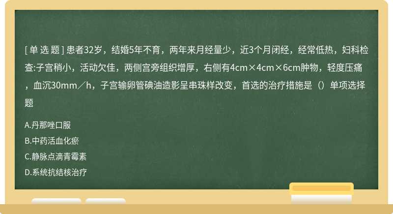 患者32岁，结婚5年不育，两年来月经量少，近3个月闭经，经常低热，妇科检查:子宫稍小，活动欠佳，两侧宫旁组织增厚，右侧有4cm×4cm×6cm肿物，轻度压痛，血沉30mm／h，子宫输卵管碘油造影呈串珠样改变，首选的治疗措施是（）单项选择题