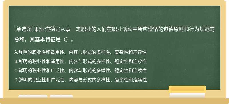 职业道德是从事一定职业的人们在职业活动中所应遵循的道德原则和行为规范的总和，其基本特征是（）。