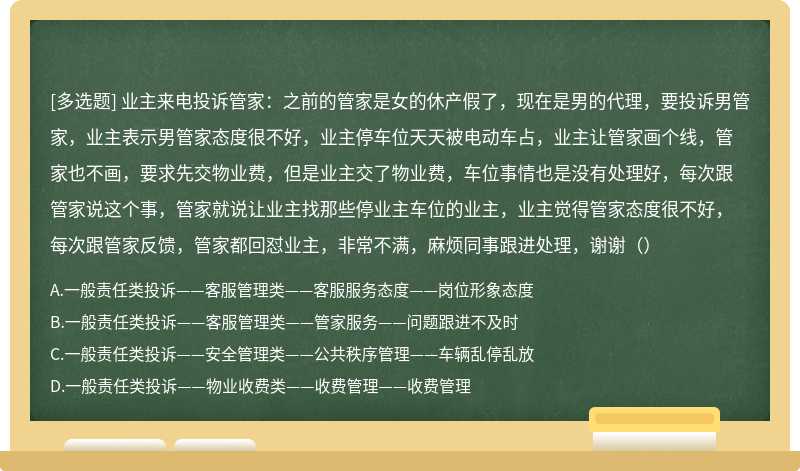 业主来电投诉管家：之前的管家是女的休产假了，现在是男的代理，要投诉男管家，业主表示男管家态度很不好，业主停车位天天被电动车占，业主让管家画个线，管家也不画，要求先交物业费，但是业主交了物业费，车位事情也是没有处理好，每次跟管家说这个事，管家就说让业主找那些停业主车位的业主，业主觉得管家态度很不好，每次跟管家反馈，管家都回怼业主，非常不满，麻烦同事跟进处理，谢谢（）