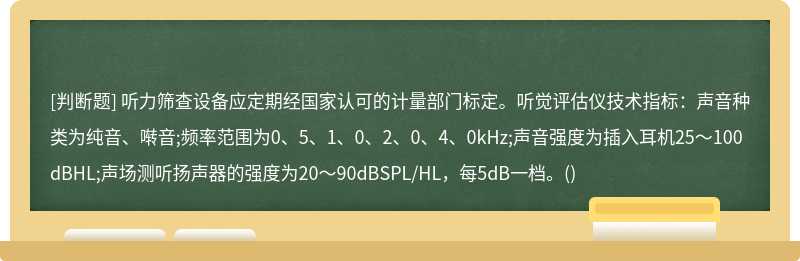 听力筛查设备应定期经国家认可的计量部门标定。听觉评估仪技术指标：声音种类为纯音、啭音;频率范围为0、5、1、0、2、0、4、0kHz;声音强度为插入耳机25～100dBHL;声场测听扬声器的强度为20～90dBSPL/HL，每5dB一档。()