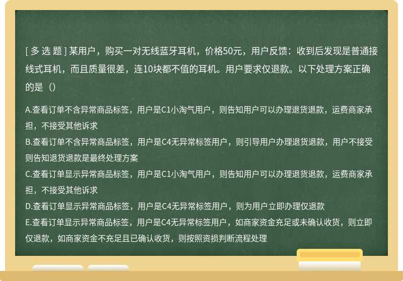 某用户，购买一对无线蓝牙耳机，价格50元，用户反馈：收到后发现是普通接线式耳机，而且质量很差，连10块都不值的耳机。用户要求仅退款。以下处理方案正确的是（）