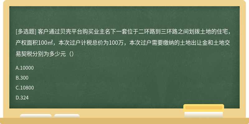 客户通过贝壳平台购买业主名下一套位于二环路到三环路之间划拨土地的住宅，产权面积100㎡，本次过户计税总价为100万，本次过户需要缴纳的土地出让金和土地交易契税分别为多少元（）