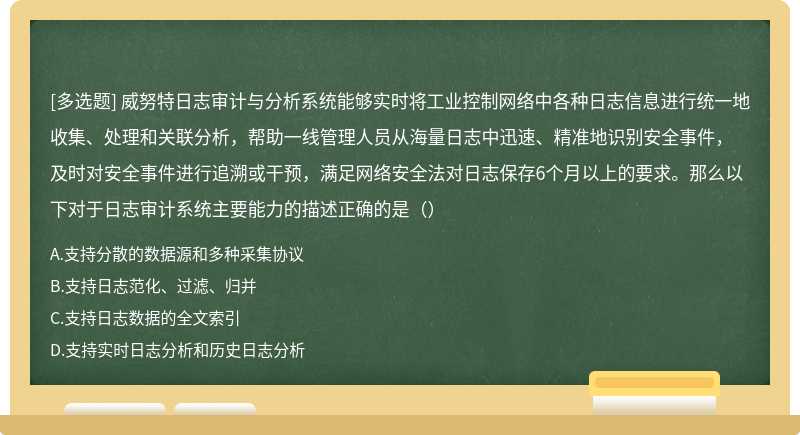 威努特日志审计与分析系统能够实时将工业控制网络中各种日志信息进行统一地收集、处理和关联分析，帮助一线管理人员从海量日志中迅速、精准地识别安全事件，及时对安全事件进行追溯或干预，满足网络安全法对日志保存6个月以上的要求。那么以下对于日志审计系统主要能力的描述正确的是（）