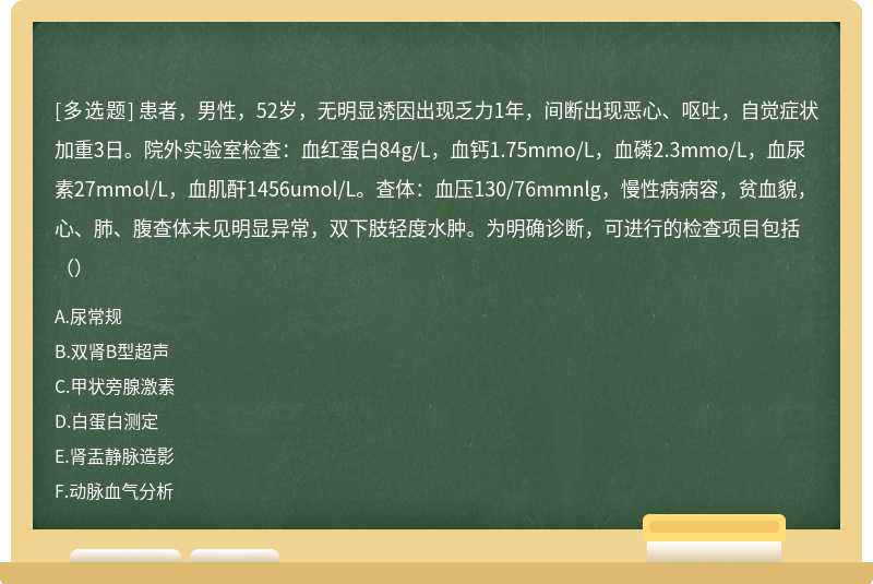 患者，男性，52岁，无明显诱因出现乏力1年，间断出现恶心、呕吐，自觉症状加重3日。院外实验室检查：血红蛋白84g/L，血钙1.75mmo/L，血磷2.3mmo/L，血尿素27mmol/L，血肌酐1456umol/L。查体：血压130/76mmnlg，慢性病病容，贫血貌，心、肺、腹查体未见明显异常，双下肢轻度水肿。为明确诊断，可进行的检查项目包括（）