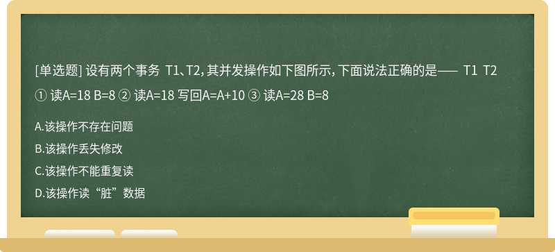 设有两个事务 T1、T2，其并发操作如下图所示，下面说法正确的是—— T1 T2 ① 读A=18 B=8 ② 读A=18 写回A=A+10 ③ 读A=28 B=8