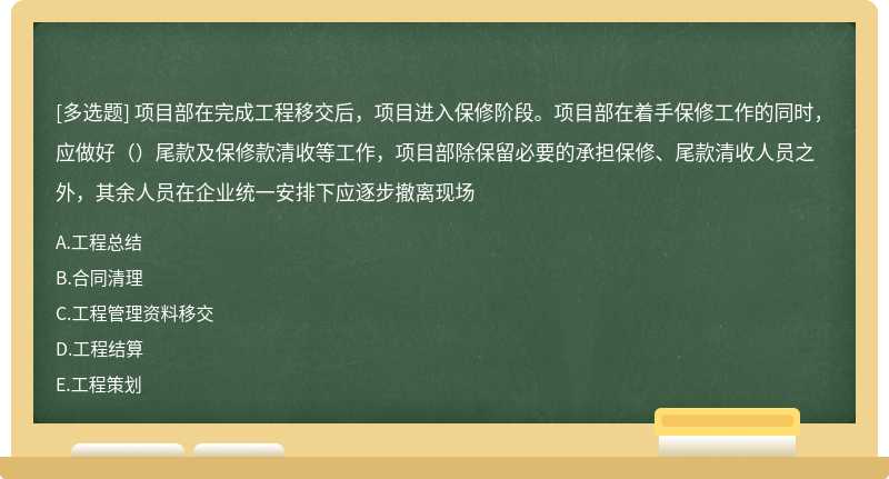 项目部在完成工程移交后，项目进入保修阶段。项目部在着手保修工作的同时，应做好（）尾款及保修款清收等工作，项目部除保留必要的承担保修、尾款清收人员之外，其余人员在企业统一安排下应逐步撤离现场