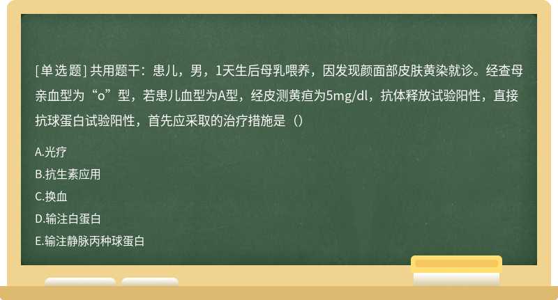 共用题干：患儿，男，1天生后母乳喂养，因发现颜面部皮肤黄染就诊。经查母亲血型为“o”型，若患儿血型为A型，经皮测黄疸为5mg/dl，抗体释放试验阳性，直接抗球蛋白试验阳性，首先应采取的治疗措施是（）