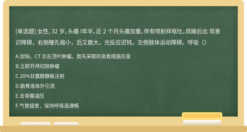 女性, 32 岁，头痛 l年半，近 2 个月头痛加重，伴有喷射样呕吐。烦躁后出 现意识障碍，右侧瞳孔缩小，后又散大，光反应迟钝，左侧肢体运动障碍。呼吸（）