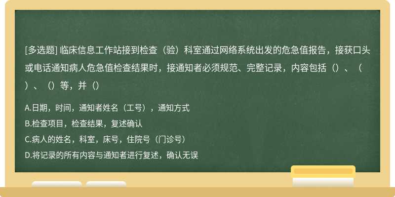 临床信息工作站接到检查（验）科室通过网络系统出发的危急值报告，接获口头或电话通知病人危急值检查结果时，接通知者必须规范、完整记录，内容包括（）、（）、（）等，并（）