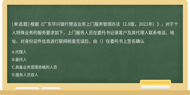 根据《广东华兴银行营运业务上门服务管理办法（2.0版，2021年）》，对于个人特殊业务的服务要求如下，上门服务人员在委托书记录客户及其代理人联系电话、地址、对身份证件信息进行联网核查无误后，由（）在委托书上签名确认