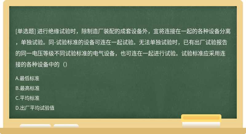 进行绝缘试验时，除制造厂装配的成套设备外，宜将连接在一起的各种设备分离，单独试验。同-试验标准的设备可连在一起试验。无法单独试验时，已有出厂试验报告的同一电压等级不同试验标准的电气设备，也可连在一起进行试验。试验标准应采用连接的各种设备中的（）