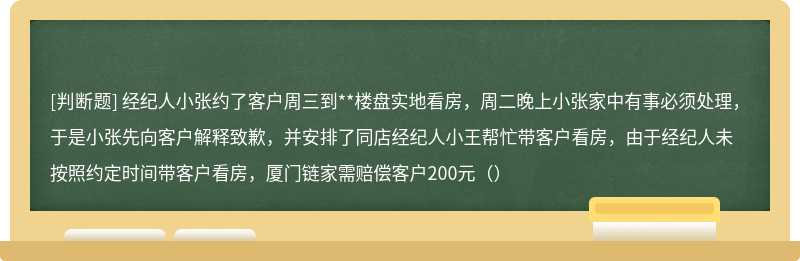 经纪人小张约了客户周三到**楼盘实地看房，周二晚上小张家中有事必须处理，于是小张先向客户解释致歉，并安排了同店经纪人小王帮忙带客户看房，由于经纪人未按照约定时间带客户看房，厦门链家需赔偿客户200元（）