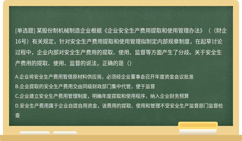 某股份制机械制造企业根据《企业安全生产费用提取和使用管理办法》（（财企16号）有关规定，针对安全生产费用提取和使用管理拟制定内部规章制度，在起草讨论过程中，企业内部对安全生产费用的提取、使用、监督等方面产生了分歧。关于安全生产费用的提取、使用、监督的说法，正确的是（）