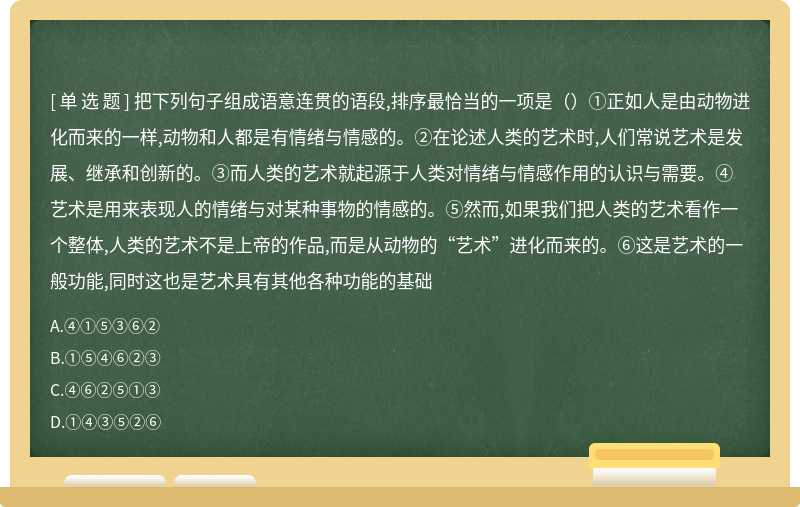 把下列句子组成语意连贯的语段,排序最恰当的一项是（）①正如人是由动物进化而来的一样,动物和人都是有情绪与情感的。②在论述人类的艺术时,人们常说艺术是发展、继承和创新的。③而人类的艺术就起源于人类对情绪与情感作用的认识与需要。④艺术是用来表现人的情绪与对某种事物的情感的。⑤然而,如果我们把人类的艺术看作一个整体,人类的艺术不是上帝的作品,而是从动物的“艺术”进化而来的。⑥这是艺术的一般功能,同时这也是艺术具有其他各种功能的基础