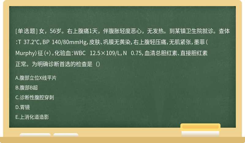 女，56岁。右上腹痛1天，伴腹胀轻度恶心，无发热。到某镇卫生院就诊。查体：T 37.2℃，BP 140/80mmHg，皮肤、巩膜无黄染，右上腹轻压痛，无肌紧张，墨菲（Murphy）征（+）。化验血：WBC 12.5×109/L，N 0.75，血清总胆红素、直接胆红素正常。为明确诊断首选的检查是（）