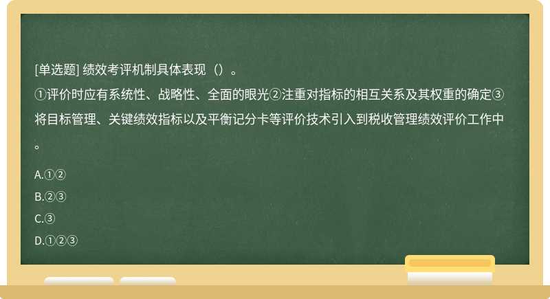 绩效考评机制具体表现（）。①评价时应有系统性、战略性、全面的眼光②注重对指标的相互关系及其权重的确定③将目标管理、关键绩效指标以及平衡记分卡等评价技术引入到税收管理绩效评价工作中。