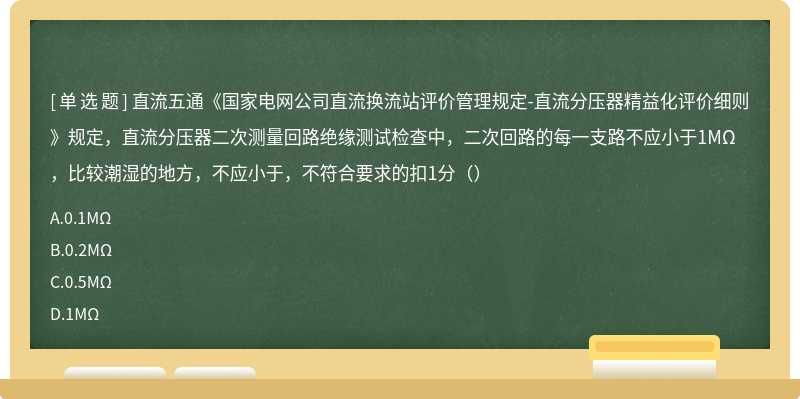 直流五通《国家电网公司直流换流站评价管理规定-直流分压器精益化评价细则》规定，直流分压器二次测量回路绝缘测试检查中，二次回路的每一支路不应小于1MΩ，比较潮湿的地方，不应小于，不符合要求的扣1分（）