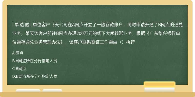 单位客户飞天公司在A网点开立了一般存款账户，同时申请开通了B网点的通兑业务，某天该客户前往B网点办理200万元的线下大额转账业务，根据《广东华兴银行单位通存通兑业务管理办法》，该客户联系查证工作需由（）执行