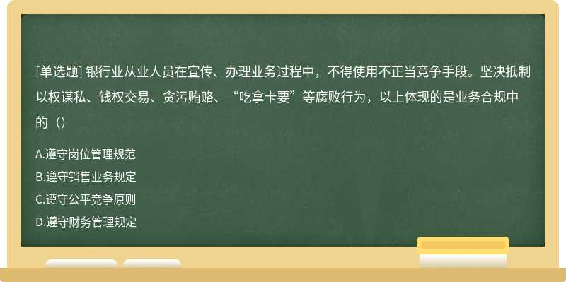 银行业从业人员在宣传、办理业务过程中，不得使用不正当竞争手段。坚决抵制以权谋私、钱权交易、贪污贿赂、“吃拿卡要”等腐败行为，以上体现的是业务合规中的（）