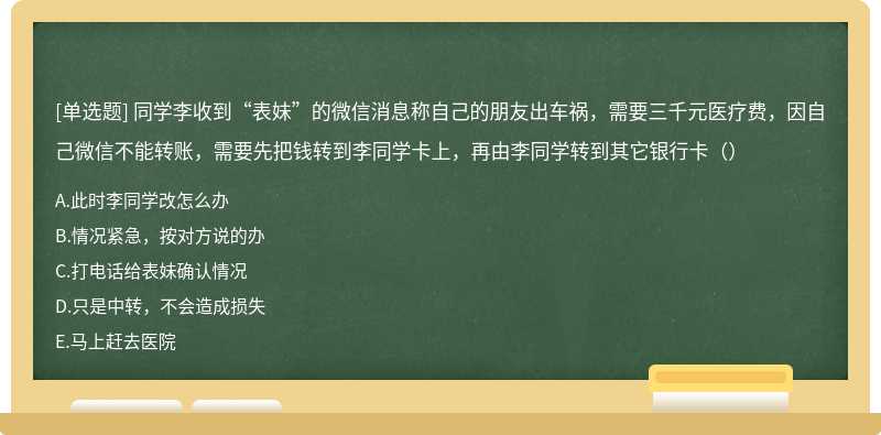 同学李收到“表妹”的微信消息称自己的朋友出车祸，需要三千元医疗费，因自己微信不能转账，需要先把钱转到李同学卡上，再由李同学转到其它银行卡（）