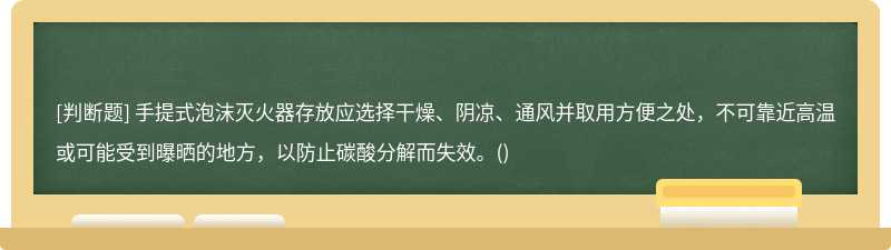 手提式泡沫灭火器存放应选择干燥、阴凉、通风并取用方便之处，不可靠近高温或可能受到曝晒的地方，以防止碳酸分解而失效。()