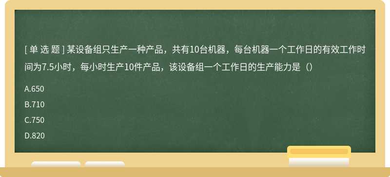 某设备组只生产一种产品，共有10台机器，每台机器一个工作日的有效工作时间为7.5小时，每小时生产10件产品，该设备组一个工作日的生产能力是（）