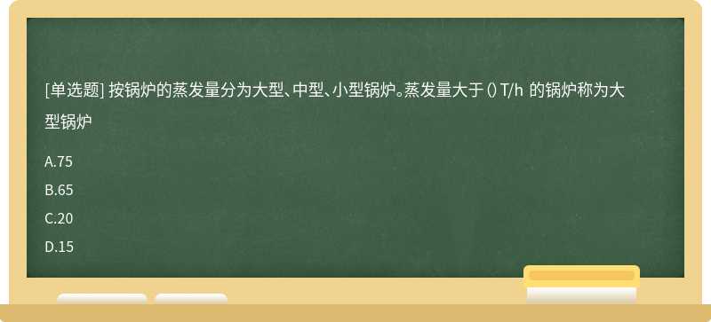 按锅炉的蒸发量分为大型、中型、小型锅炉。蒸发量大于（）T/h 的锅炉称为大型锅炉