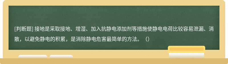 接地是采取接地、增湿、加入抗静电添加剂等措施使静电电荷比较容易泄漏、消散，以避免静电的积累，是消除静电危害最简单的方法。（）