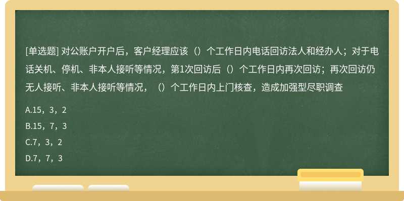 对公账户开户后，客户经理应该（）个工作日内电话回访法人和经办人；对于电话关机、停机、非本人接听等情况，第1次回访后（）个工作日内再次回访；再次回访仍无人接听、非本人接听等情况，（）个工作日内上门核查，造成加强型尽职调查