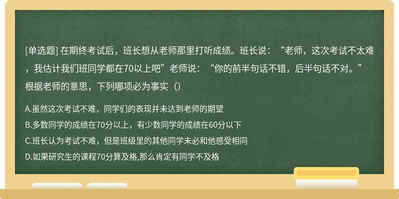 在期终考试后，班长想从老师那里打听成绩。班长说：“老师，这次考试不太难，我估计我们班同学都在70以上吧”老师说：“你的前半句话不错，后半句话不对。”根据老师的意思，下列哪项必为事实（）