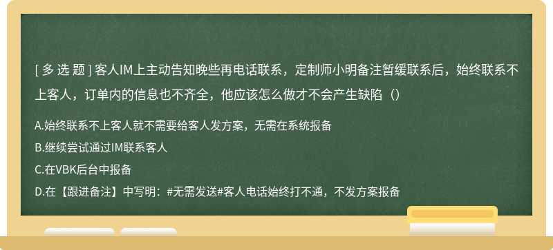 客人IM上主动告知晚些再电话联系，定制师小明备注暂缓联系后，始终联系不上客人，订单内的信息也不齐全，他应该怎么做才不会产生缺陷（）