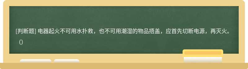 电器起火不可用水扑救，也不可用潮湿的物品捂盖，应首先切断电源，再灭火。（）