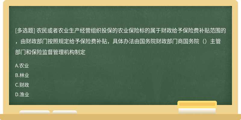 农民或者农业生产经营组织投保的农业保险标的属于财政给予保险费补贴范围的，由财政部门按照规定给予保险费补贴，具体办法由国务院财政部门商国务院（）主管部门和保险监督管理机构制定