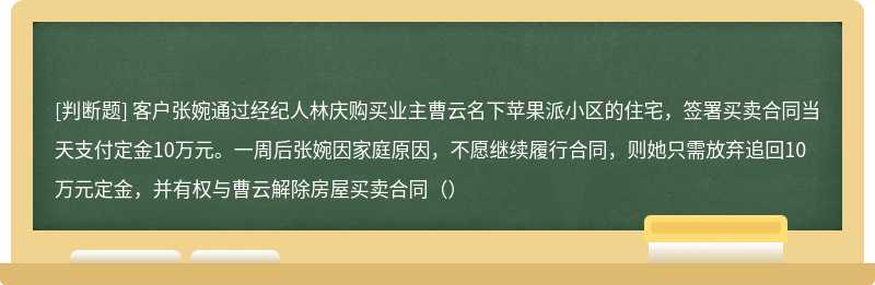 客户张婉通过经纪人林庆购买业主曹云名下苹果派小区的住宅，签署买卖合同当天支付定金10万元。一周后张婉因家庭原因，不愿继续履行合同，则她只需放弃追回10万元定金，并有权与曹云解除房屋买卖合同（）