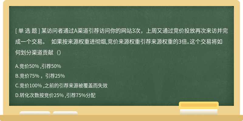 某访问者通过A渠道引荐访问你的网站3次，上周又通过竞价投放再次来访并完成一个交易。 如果按来源权重进彻烟,竞价来源权重引荐来源权重的3倍。这个交易将如何划分渠道贡献（）