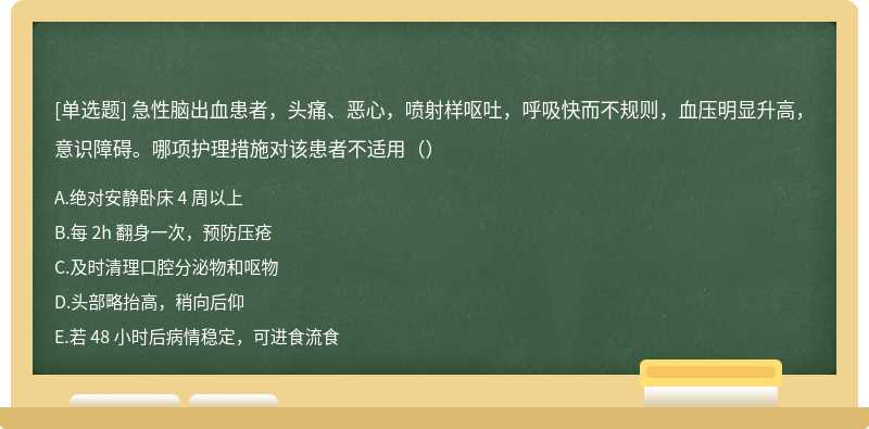 急性脑出血患者，头痛、恶心，喷射样呕吐，呼吸快而不规则，血压明显升高，意识障碍。哪项护理措施对该患者不适用（）