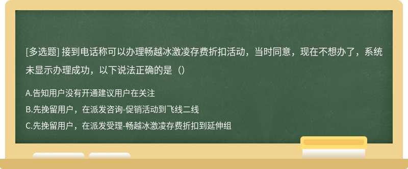 接到电话称可以办理畅越冰激凌存费折扣活动，当时同意，现在不想办了，系统未显示办理成功，以下说法正确的是（）