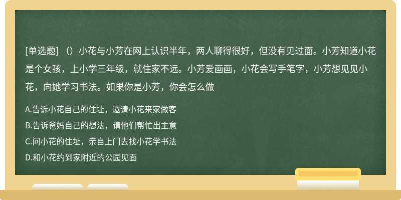 （）小花与小芳在网上认识半年，两人聊得很好，但没有见过面。小芳知道小花是个女孩，上小学三年级，就住家不远。小芳爱画画，小花会写手笔字，小芳想见见小花，向她学习书法。如果你是小芳，你会怎么做