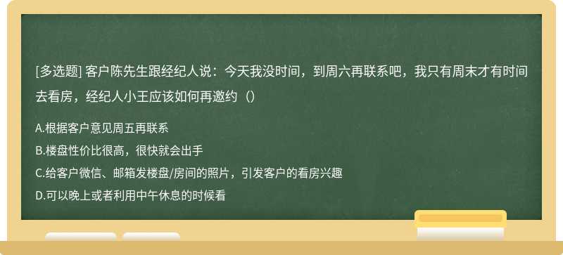 客户陈先生跟经纪人说：今天我没时间，到周六再联系吧，我只有周末才有时间去看房，经纪人小王应该如何再邀约（）