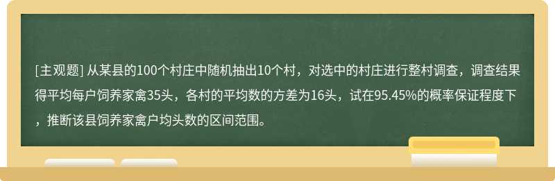 从某县的100个村庄中随机抽出10个村，对选中的村庄进行整村调查，调查结果得平均每户饲养家禽35头，各村的平均数的方差为16头，试在95.45%的概率保证程度下，推断该县饲养家禽户均头数的区间范围。