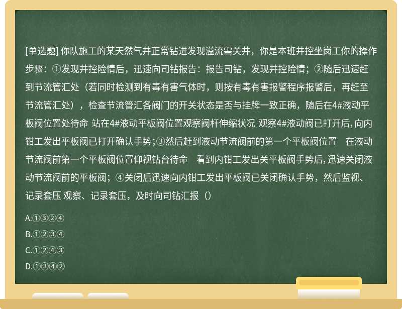 你队施工的某天然气井正常钻进发现溢流需关井，你是本班井控坐岗工你的操作步骤：①发现井控险情后，迅速向司钻报告：报告司钻，发现井控险情；②随后迅速赶到节流管汇处（若同时检测到有毒有害气体时，则按有毒有害报警程序报警后，再赶至节流管汇处），检查节流管汇各阀门的开关状态是否与挂牌一致正确，随后在4#液动平板阀位置处待命 站在4#液动平板阀位置观察阀杆伸缩状况 观察4#液动阀已打开后，向内钳工发出平板阀已打开确认手势；③然后赶到液动节流阀前的第一个平板阀位置 在液动节流阀前第一个平板阀位置仰视钻台待命 看到内钳工发出关平板阀手势后，迅速关闭液动节流阀前的平板阀；④关闭后迅速向内钳工发出平板阀已关闭确认手势，然后监视、记录套压 观察、记录套压，及时向司钻汇报（）