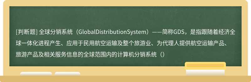 全球分销系统（GlobalDistributionSystem）——简称GDS，是指跟随着经济全球一体化进程产生、应用于民用航空运输及整个旅游业、为代理人提供航空运输产品、旅游产品及相关服务信息的全球范围内的计算机分销系统（）