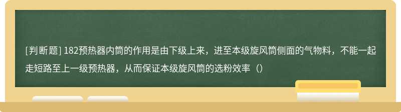 182预热器内筒的作用是由下级上来，进至本级旋风筒侧面的气物料，不能一起走短路至上一级预热器，从而保证本级旋风筒的选粉效率（）