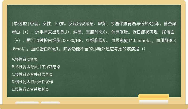 患者，女性，50岁。反复出现尿急、尿频、尿痛伴腰背痛与低热8余年。曾查尿蛋白（+），近半年来出现乏力、纳差、空腹时恶心，偶有呕吐。近日症状再现。尿蛋白（+）、尿沉渣镜检白细胞10～30/HP、红细胞偶见。血尿素氮14.6mmol/L，血肌酐363.6mol/L。血红蛋白80g/L。除肾功能不全的诊断外还应考虑的疾病是（）