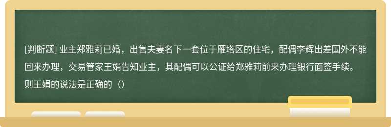 业主郑雅莉已婚，出售夫妻名下一套位于雁塔区的住宅，配偶李辉出差国外不能回来办理，交易管家王娟告知业主，其配偶可以公证给郑雅莉前来办理银行面签手续。则王娟的说法是正确的（）