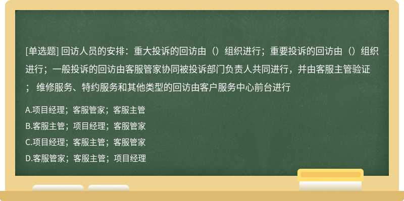 回访人员的安排：重大投诉的回访由（）组织进行；重要投诉的回访由（）组织进行；一般投诉的回访由客服管家协同被投诉部门负责人共同进行，并由客服主管验证； 维修服务、特约服务和其他类型的回访由客户服务中心前台进行