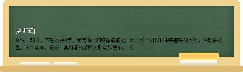 女性，59岁，下肢水肿4年，无高血压和糖尿病病史。昨日坐飞机过程中突感呼吸困难，活动后加重。不伴咳嗽、咳痰，其可能的诊断为肺动脉狭窄。（）