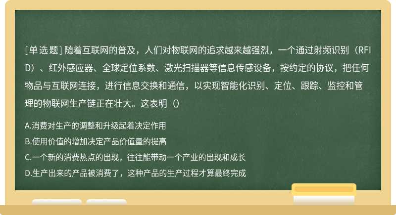 随着互联网的普及，人们对物联网的追求越来越强烈，一个通过射频识别（RFID）、红外感应器、全球定位系数、激光扫描器等信息传感设备，按约定的协议，把任何物品与互联网连接，进行信息交换和通信，以实现智能化识别、定位、跟踪、监控和管理的物联网生产链正在壮大。这表明（）