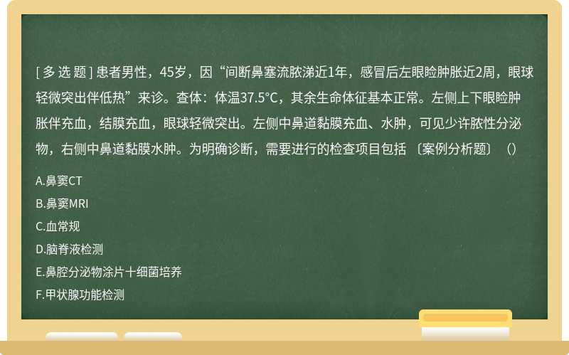 患者男性，45岁，因“间断鼻塞流脓涕近1年，感冒后左眼睑肿胀近2周，眼球轻微突出伴低热”来诊。查体：体温37.5°C，其余生命体征基本正常。左侧上下眼睑肿胀伴充血，结膜充血，眼球轻微突出。左侧中鼻道黏膜充血、水肿，可见少许脓性分泌物，右侧中鼻道黏膜水肿。为明确诊断，需要进行的检查项目包括 〔案例分析题〕（）